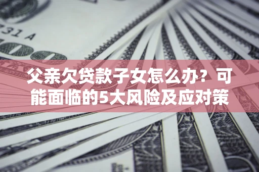济南父亲欠贷款子女怎么办？可能面临的5大风险及应对策略