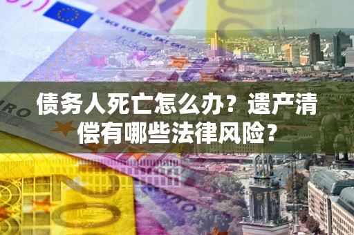 济南债务人死亡怎么办？遗产清偿有哪些法律风险？