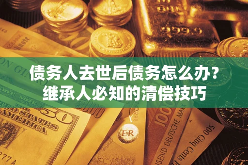 济南债务人去世后债务怎么办？继承人必知的清偿技巧