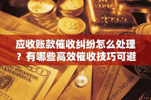 济南应收账款催收纠纷怎么处理？有哪些高效催收技巧可避免坏账？